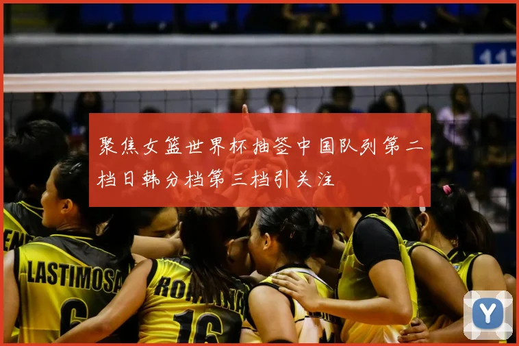聚焦女篮世界杯抽签中国队列第二档日韩分档第三档引关注
