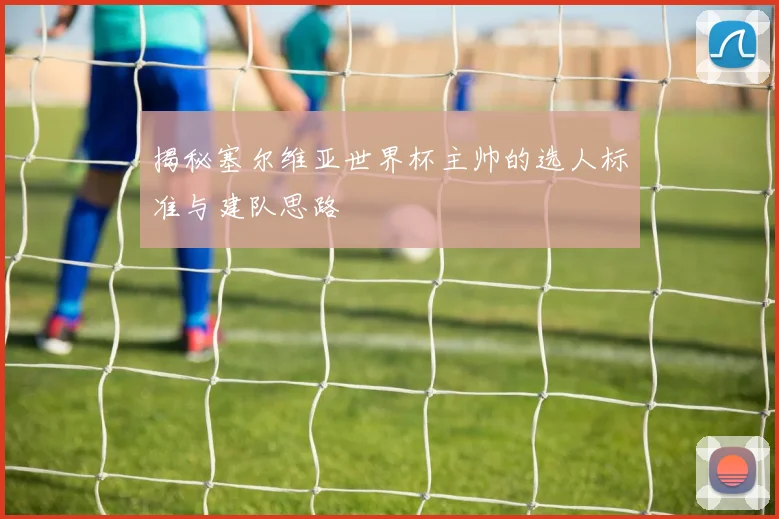 揭秘塞尔维亚世界杯主帅的选人标准与建队思路