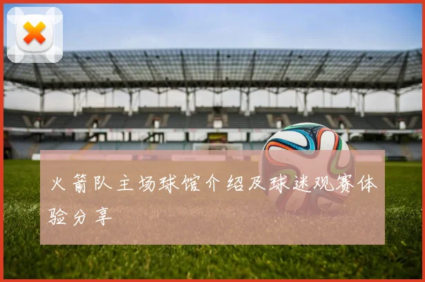 火箭队主场球馆介绍及球迷观赛体验分享