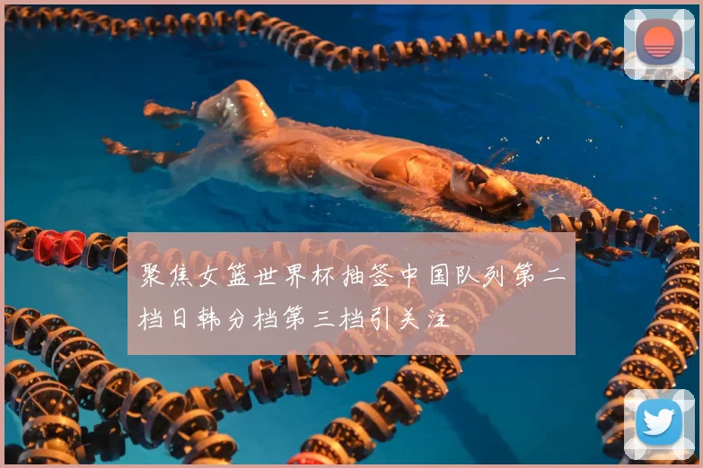聚焦女篮世界杯抽签中国队列第二档日韩分档第三档引关注